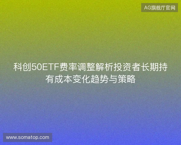 科创50ETF费率调整解析投资者长期持有成本变化趋势与策略